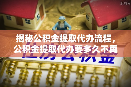 东源揭秘公积金提取代办流程，公积金提取代办要多久不再迷茫