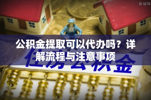 东源公积金提取可以代办吗？详解流程与注意事项