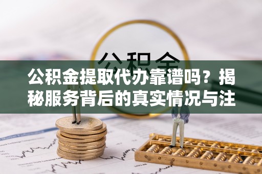 东源公积金提取代办靠谱吗？揭秘服务背后的真实情况与注意事项