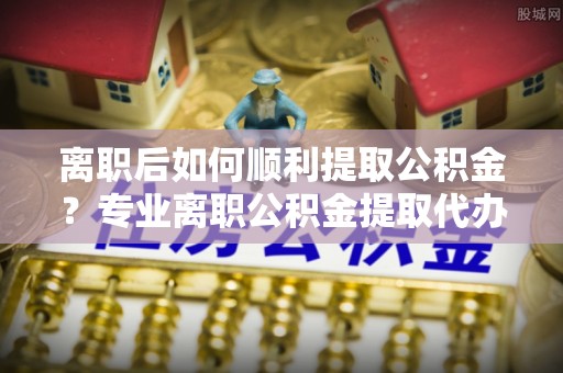 东源离职后如何顺利提取公积金？专业离职公积金提取代办服务指南