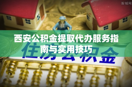 东源西安公积金提取代办服务指南与实用技巧
