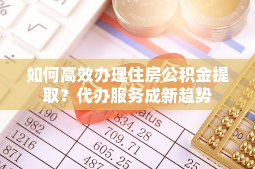 东源如何高效办理住房公积金提取？代办服务成新趋势